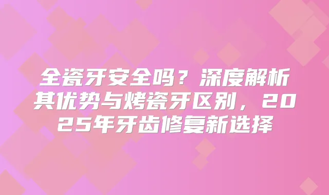 全瓷牙安全吗?深度解析其优势与烤瓷牙区别,2025年牙齿修复新选择