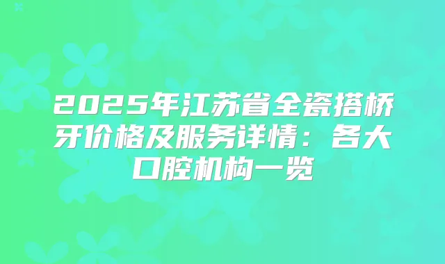 2025年江苏省全瓷搭桥牙价格及服务详情:各大口腔机构一览