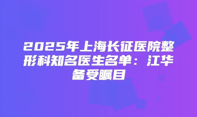 2025年上海长征医院整形科知名医生名单:江华备受瞩目
