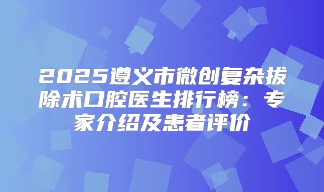 2025遵义市微创复杂拔除术口腔医生排行榜:专家介绍及患者评价