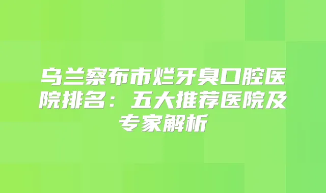 乌兰察布市烂牙臭口腔医院排名：五大推荐医院及专家解析