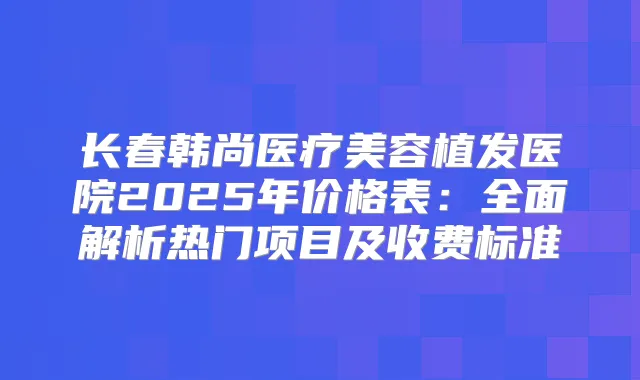 长春韩尚医疗美容植发医院2025年价格表：全面解析热门项目及收费标准