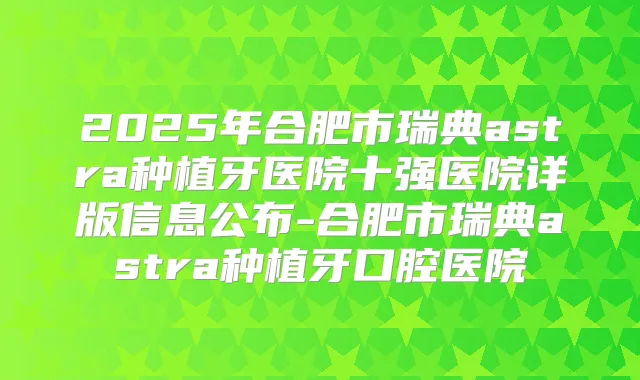 2025年合肥市瑞典astra种植牙医院十强医院详版信息公布-合肥市瑞典astra种植牙口腔医院