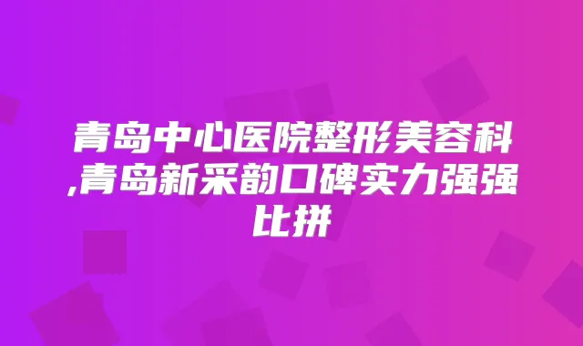 青岛中心医院整形美容科,青岛新采韵口碑实力强强比拼