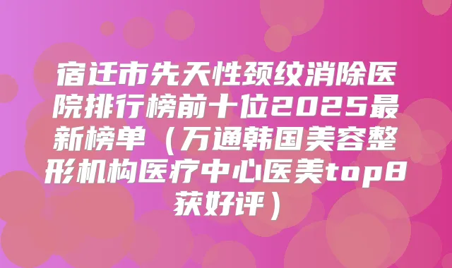 宿迁市先天性颈纹消除医院排行榜前十位2025新榜单（万通韩国美容整形机构医疗中心医美top8获好评）
