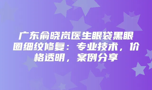 广东俞晓岚医生眼袋黑眼圈细纹修复：专业技术，价格透明，案例分享