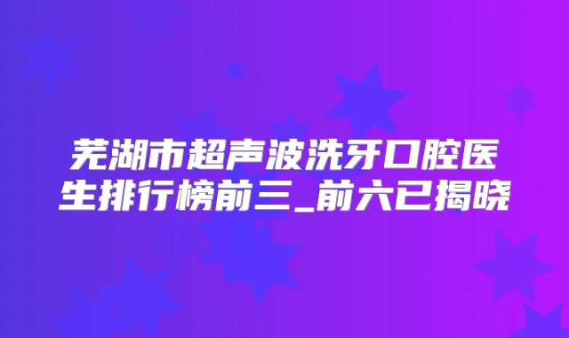 芜湖市超声波洗牙口腔医生排行榜前三_前六已揭晓