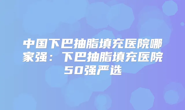 中国下巴抽脂填充医院哪家强：下巴抽脂填充医院50强严选