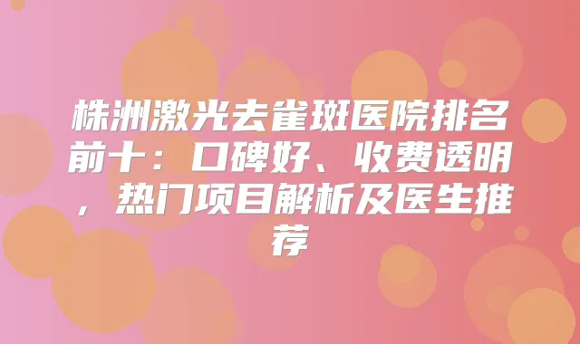 株洲激光去雀斑医院排名前十：口碑好、收费透明，热门项目解析及医生推荐