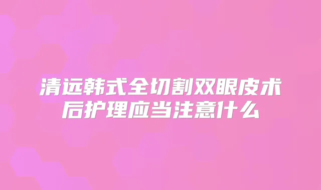 清远韩式全切割双眼皮术后护理应当注意什么
