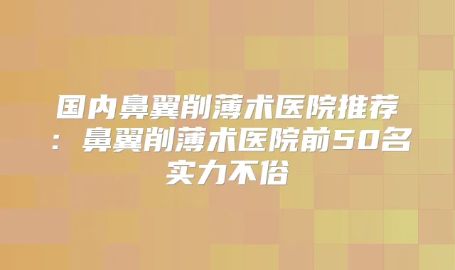 国内鼻翼削薄术医院推荐:鼻翼削薄术医院前50名实力不俗