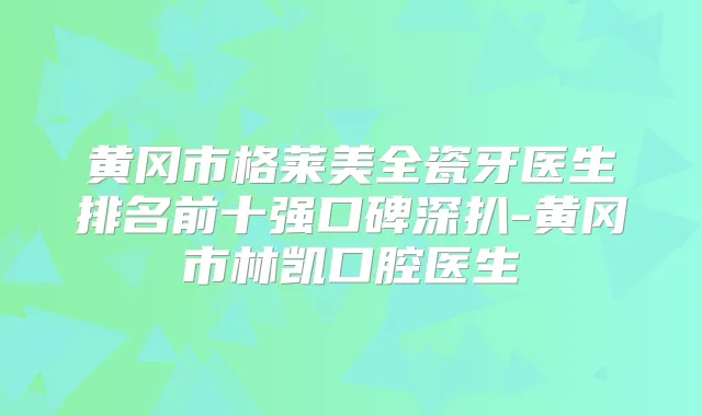 黄冈市格莱美全瓷牙医生排名前十强口碑深扒-黄冈市林凯口腔医生