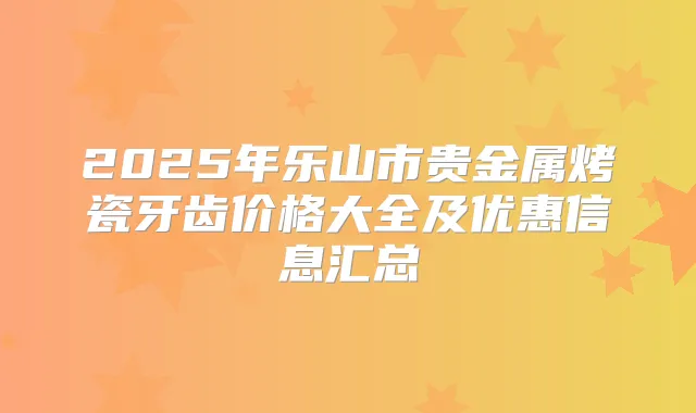 2025年乐山市贵金属烤瓷牙齿价格大全及优惠信息汇总