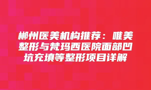 郴州医美机构推荐：唯美整形与梵玛西医院面部凹坑充填等整形项目详解