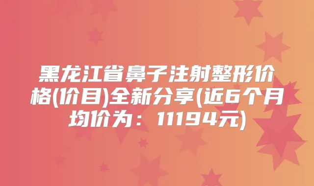 黑龙江省鼻子注射整形价格(价目)全新分享(近6个月均价为:11194元)