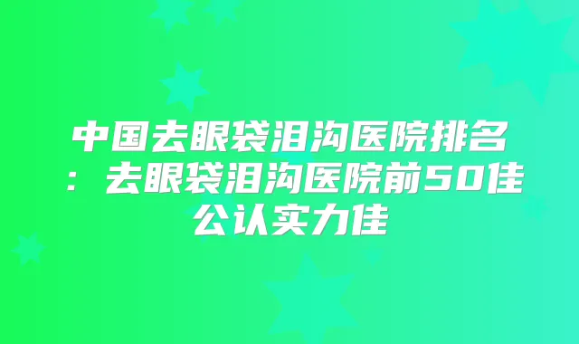 中国去眼袋泪沟医院排名：去眼袋泪沟医院前50佳公认实力佳