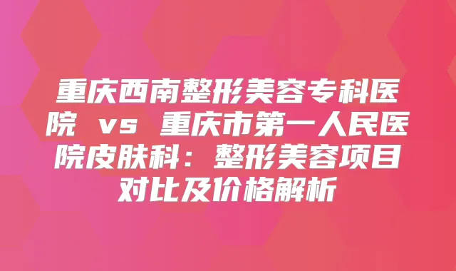 重庆西南整形美容专科医院 vs 重庆市第一人民医院皮肤科：整形美容项目对比及价格解析