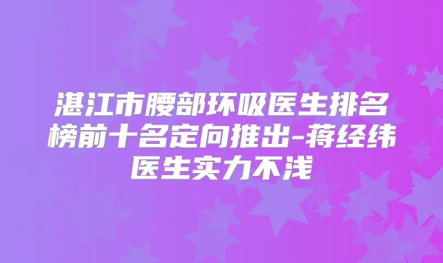 湛江市腰部环吸医生排名榜前十名定向推出-蒋经纬医生实力不浅