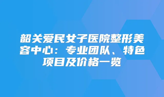 韶关爱民女子医院整形美容中心:专业团队、特色项目及价格一览