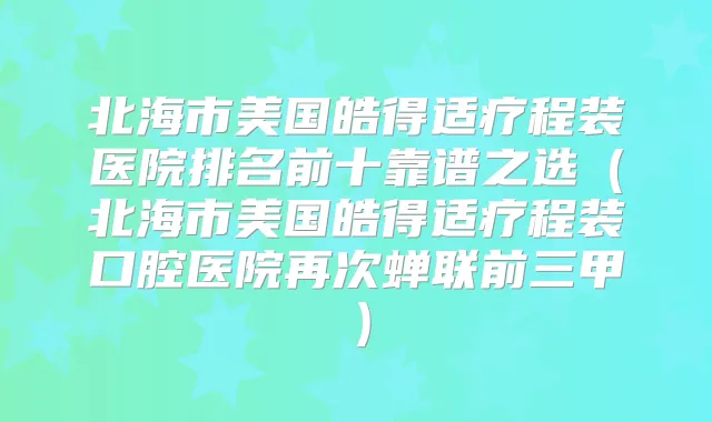 北海市美国皓得适疗程装医院排名前十靠谱之选（北海市美国皓得适疗程装口腔医院再次蝉联前三甲）