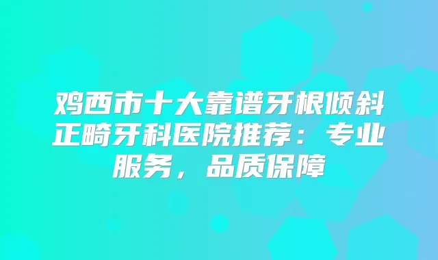 鸡西市十大靠谱牙根倾斜正畸牙科医院推荐:专业服务,品质保障