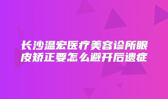 长沙温宏医疗美容诊所眼皮矫正要怎么避开后遗症