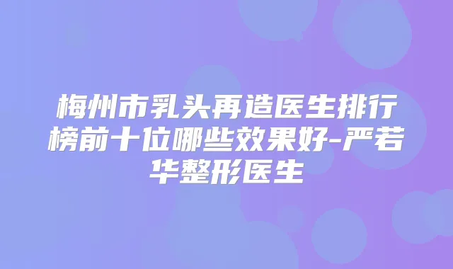 梅州市乳头再造医生排行榜前十位哪些效果好-严若华整形医生