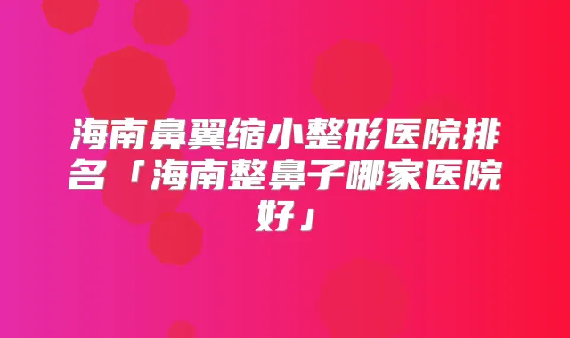 海南鼻翼缩小整形医院排名「海南整鼻子哪家医院好」