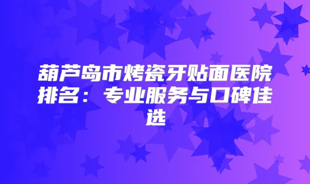 葫芦岛市烤瓷牙贴面医院排名:专业服务与口碑佳选