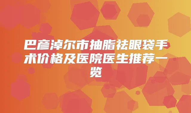 巴彦淖尔市抽脂祛眼袋手术价格及医院医生推荐一览