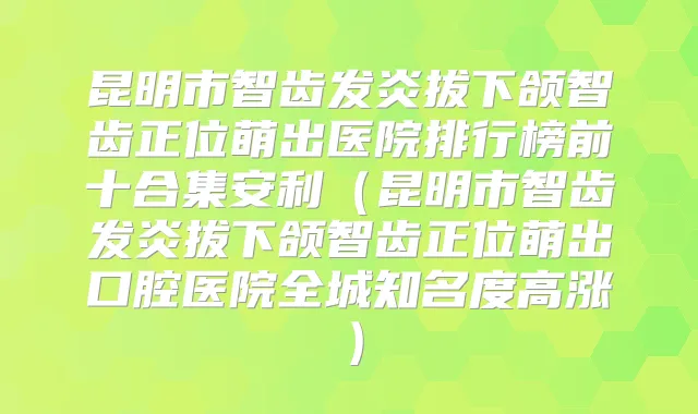 昆明市智齿发炎拔下颌智齿正位萌出医院排行榜前十合集安利(昆明市智齿发炎拔下颌智齿正位萌出口腔医院全城知名度高涨)