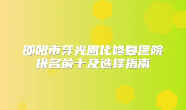 邵阳市牙光固化修复医院排名前十及选择指南