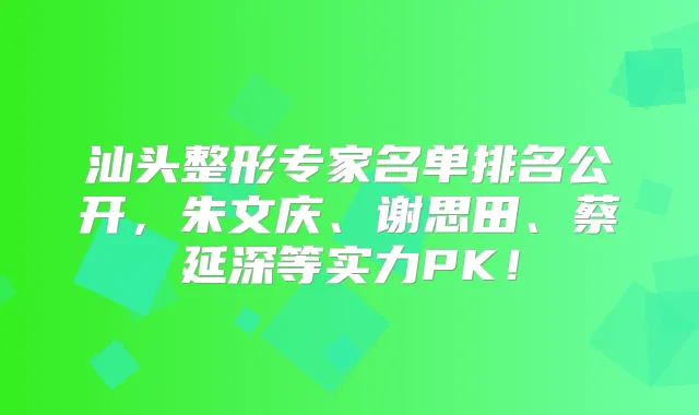 汕头整形专家名单排名公开,朱文庆、谢思田、蔡延深等实力PK!