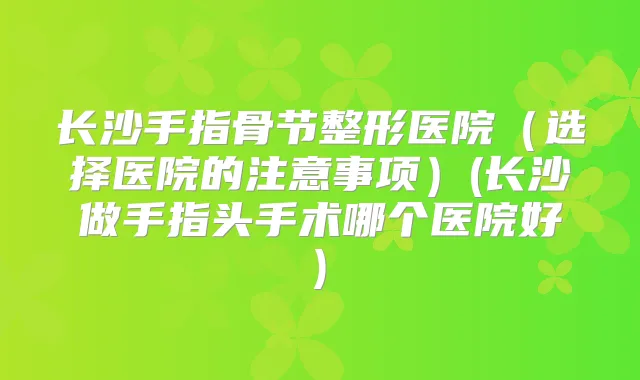 长沙手指骨节整形医院(选择医院的注意事项)(长沙做手指头手术哪个医院好)