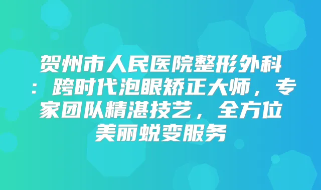贺州市人民医院整形外科：跨时代泡眼矫正大师，专家团队精湛技艺，全方位美丽蜕变服务