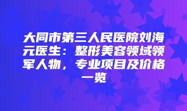 大同市第三人民医院刘海元医生：整形美容领域领军人物，专业项目及价格一览