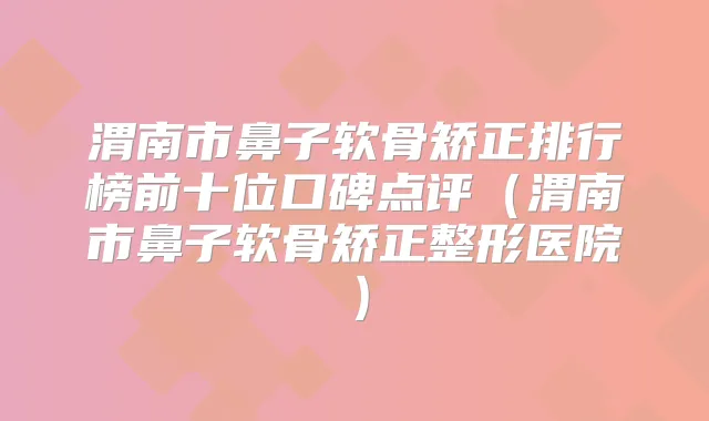 渭南市鼻子软骨矫正排行榜前十位口碑点评（渭南市鼻子软骨矫正整形医院）