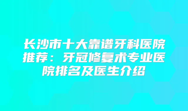 长沙市十大靠谱牙科医院推荐：牙冠修复术专业医院排名及医生介绍