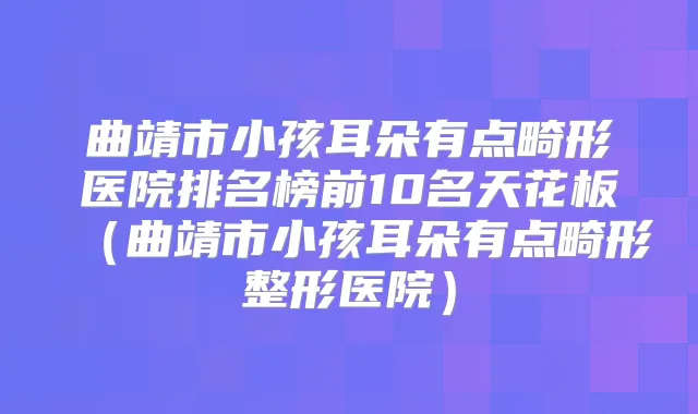 曲靖市小孩耳朵有点畸形医院排名榜前10名天花板（曲靖市小孩耳朵有点畸形整形医院）