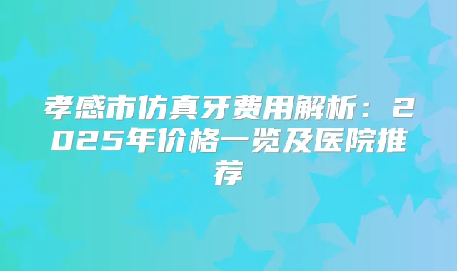 孝感市仿真牙费用解析:2025年价格一览及医院推荐