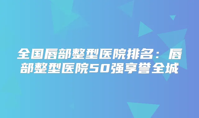 全国唇部整型医院排名:唇部整型医院50强享誉全城
