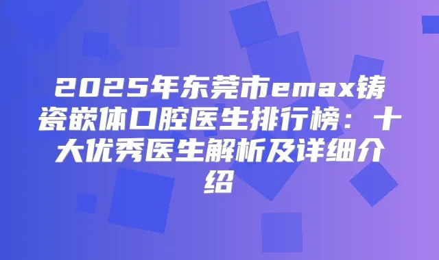 2025年东莞市emax铸瓷嵌体口腔医生排行榜：十大优秀医生解析及详细介绍