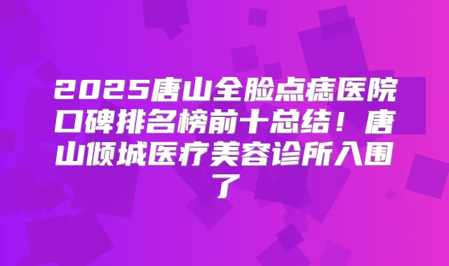 2025唐山全脸点痣医院口碑排名榜前十总结!唐山倾城医疗美容诊所入围了