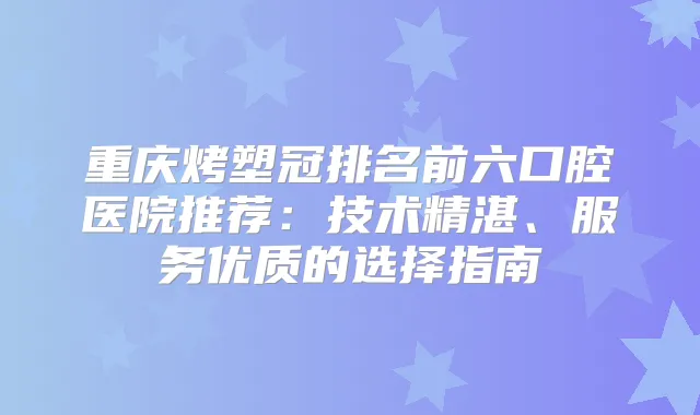重庆烤塑冠排名前六口腔医院推荐：技术精湛、服务优质的选择指南