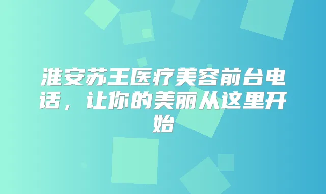 淮安苏王医疗美容前台电话,让你的美丽从这里开始