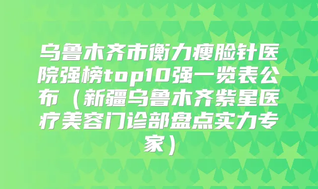 乌鲁木齐市瘦脸针医院强榜top10强一览表公布(新疆乌鲁木齐紫星医疗美容门诊部盘点实力专家)