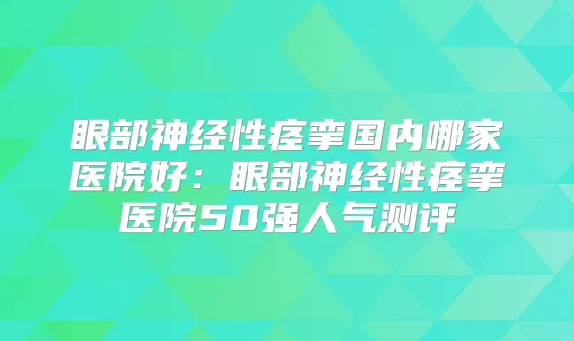 眼部神经性痉挛国内哪家医院好：眼部神经性痉挛医院50强人气测评