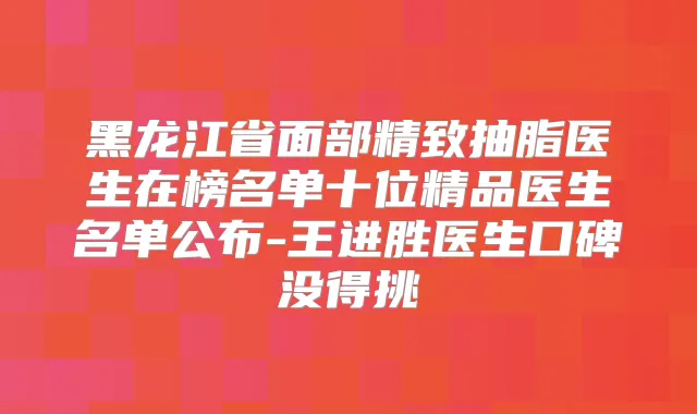 黑龙江省面部精致抽脂医生在榜名单十位精品医生名单公布-王进胜医生口碑没得挑