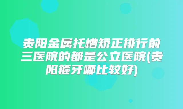 贵阳金属托槽矫正排行前三医院的都是公立医院(贵阳箍牙哪比较好)