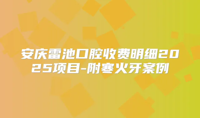 安庆雷池口腔收费明细2025项目-附寒火牙案例